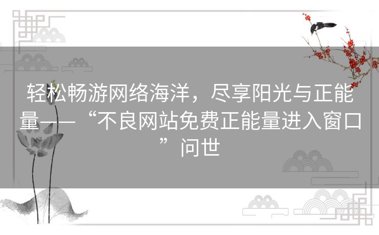 轻松畅游网络海洋,尽享阳光与正能量——“不良网站免费正能量进入窗口”问世 轻松畅游网络海洋,尽享阳光与正能量——“不良网站免费正能量进入窗口”问世