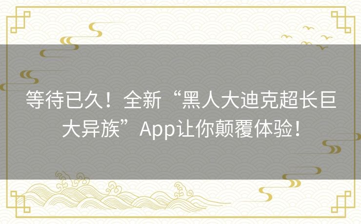 等待已久!全新“黑人大迪克超长巨大异族”App让你颠覆体验! 等待已久!全新“黑人大迪克超长巨大异族”App让你颠覆体验!