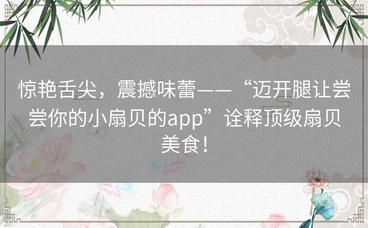 惊艳舌尖,震撼味蕾——“迈开腿让尝尝你的小扇贝的app”诠释顶级扇贝美食! 惊艳舌尖,震撼味蕾——“迈开腿让尝尝你的小扇贝的app”诠释顶级扇贝美食!