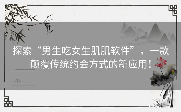 探索“男生吃女生肌肌软件”,一款颠覆传统约会方式的新应用! 探索“男生吃女生肌肌软件”,一款颠覆传统约会方式的新应用!