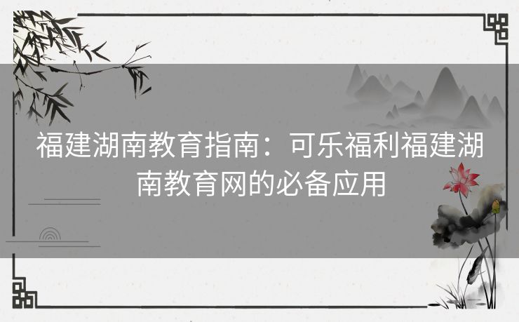福建湖南教育指南:可乐福利福建湖南教育网的必备应用 福建湖南教育指南:可乐福利福建湖南教育网的必备应用