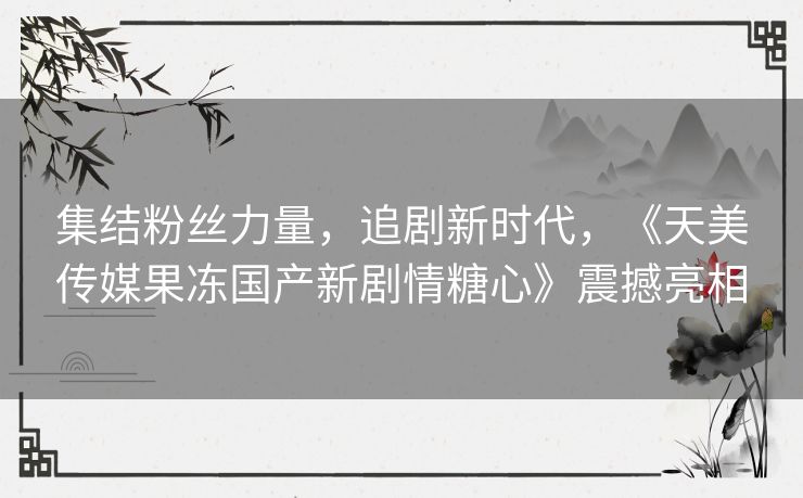 集结粉丝力量，追剧新时代，《天美传媒果冻国产新剧情糖心》震撼亮相