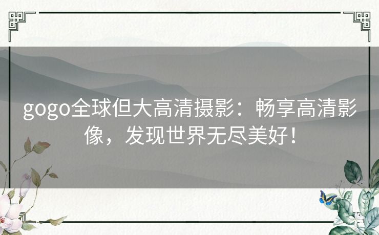 gogo全球但大高清摄影:畅享高清影像,发现世界无尽美好! gogo全球但大高清摄影:畅享高清影像,发现世界无尽美好!