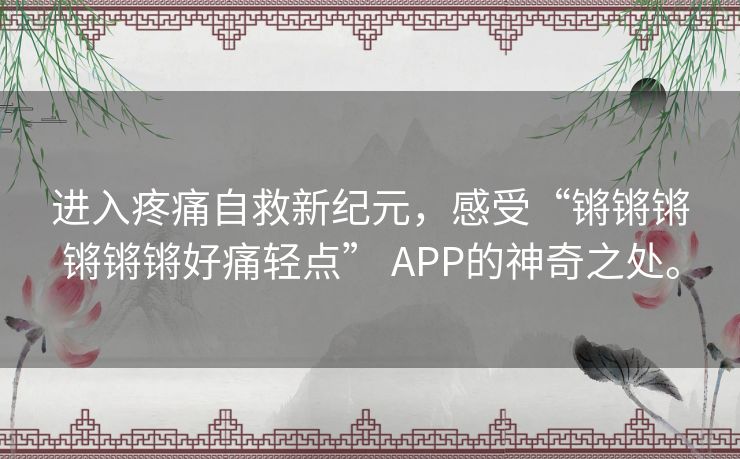 进入疼痛自救新纪元,感受“锵锵锵锵锵锵好痛轻点” APP的神奇之处。 进入疼痛自救新纪元,感受“锵锵锵锵锵锵好痛轻点” APP的神奇之处。