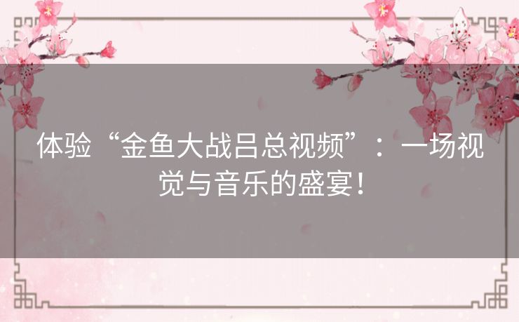 体验“金鱼大战吕总视频”:一场视觉与音乐的盛宴! 体验“金鱼大战吕总视频”:一场视觉与音乐的盛宴!