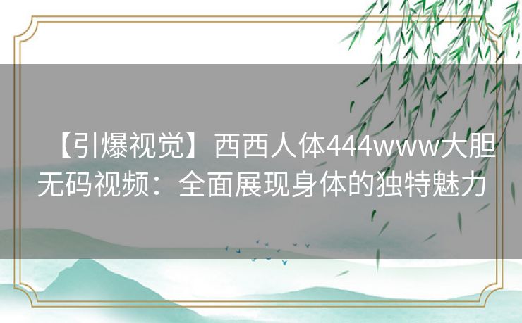 【引爆视觉】西西人体444www大胆无码视频:全面展现身体的独特魅力 【引爆视觉】西西人体444www大胆无码视频:全面展现身体的独特魅力
