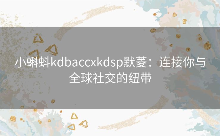 小蝌蚪kdbaccxkdsp默菱:连接你与全球社交的纽带 小蝌蚪kdbaccxkdsp默菱:连接你与全球社交的纽带
