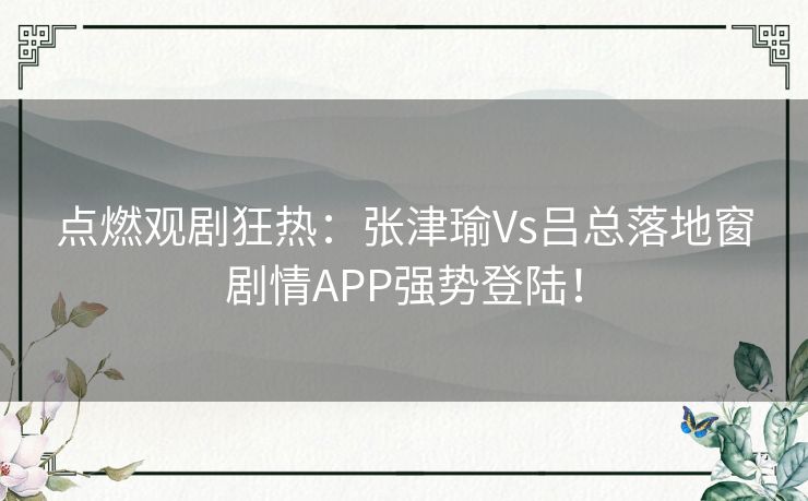 点燃观剧狂热:张津瑜Vs吕总落地窗剧情APP强势登陆! 点燃观剧狂热:张津瑜Vs吕总落地窗剧情APP强势登陆!