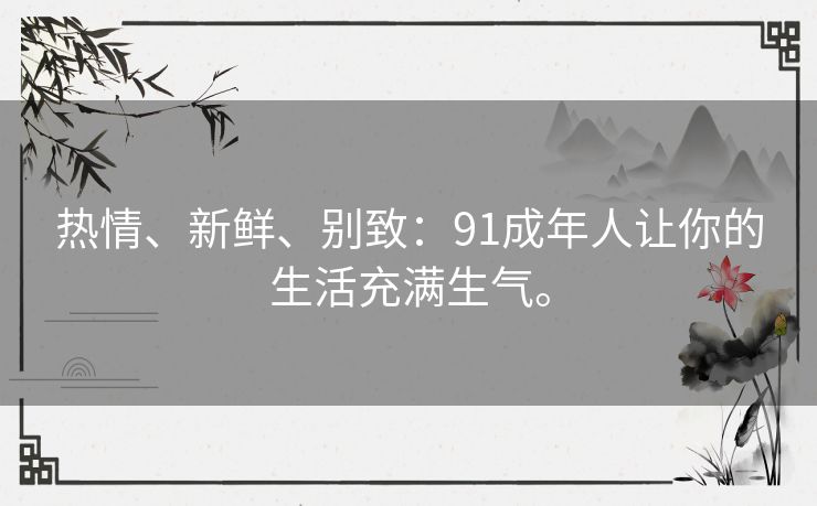 热情、新鲜、别致:91成年人让你的生活充满生气。 热情、新鲜、别致:91成年人让你的生活充满生气。