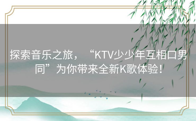探索音乐之旅,“KTV少少年互相口男同”为你带来全新K歌体验! 探索音乐之旅,“KTV少少年互相口男同”为你带来全新K歌体验!