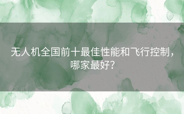 无人机全国前十最佳性能和飞行控制，哪家最好？