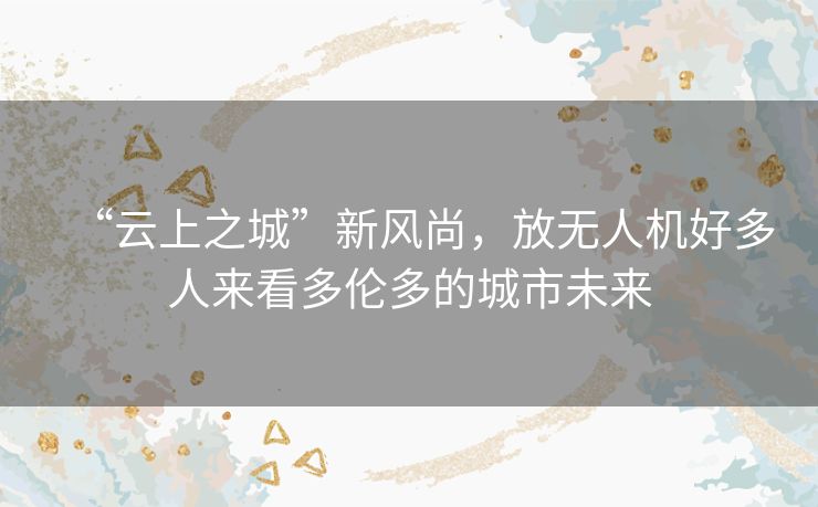 “云上之城”新风尚,放无人机好多人来看多伦多的城市未来 “云上之城”新风尚,放无人机好多人来看多伦多的城市未来