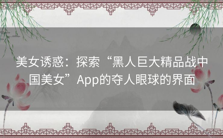 美女诱惑:探索“黑人巨大精品战中国美女”App的夺人眼球的界面 美女诱惑:探索“黑人巨大精品战中国美女”App的夺人眼球的界面