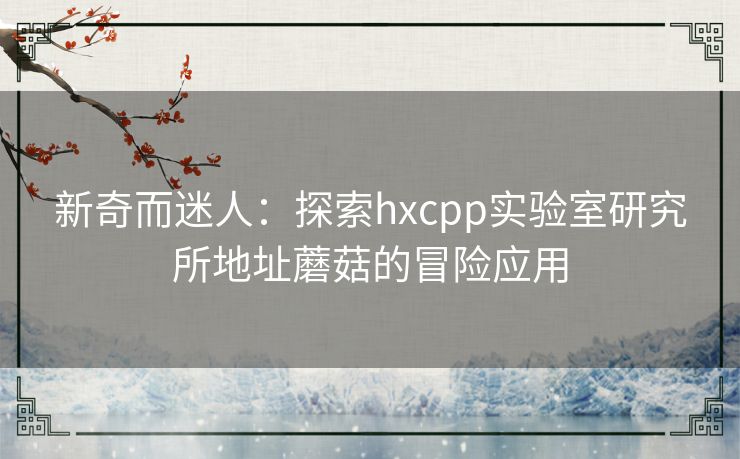 新奇而迷人:探索hxcpp实验室研究所地址蘑菇的冒险应用 新奇而迷人:探索hxcpp实验室研究所地址蘑菇的冒险应用