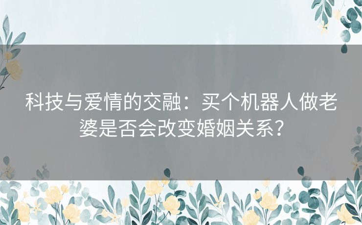 科技与爱情的交融：买个机器人做老婆是否会改变婚姻关系？