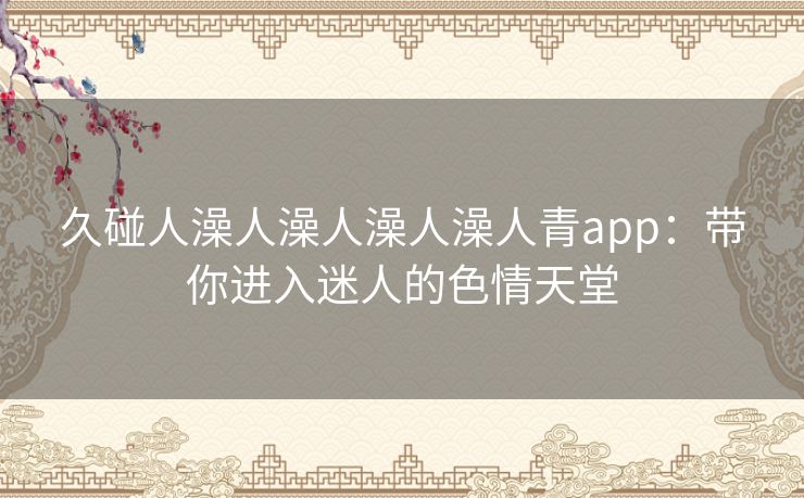 久碰人澡人澡人澡人澡人青app:带你进入迷人的色情天堂 久碰人澡人澡人澡人澡人青app:带你进入迷人的色情天堂