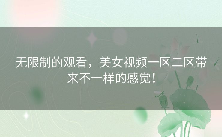 无限制的观看,美女视频一区二区带来不一样的感觉! 无限制的观看,美女视频一区二区带来不一样的感觉!