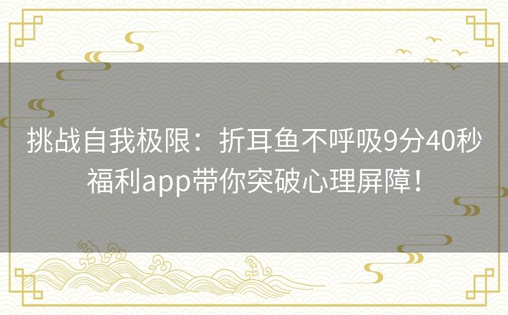 挑战自我极限:折耳鱼不呼吸9分40秒福利app带你突破心理屏障! 挑战自我极限:折耳鱼不呼吸9分40秒福利app带你突破心理屏障!