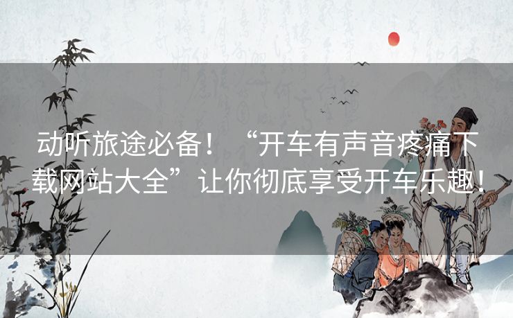 动听旅途必备！“开车有声音疼痛下载网站大全”让你彻底享受开车乐趣！
