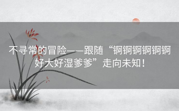 不寻常的冒险——跟随“锕锕锕锕锕锕好大好湿爹爹”走向未知! 不寻常的冒险——跟随“锕锕锕锕锕锕好大好湿爹爹”走向未知!