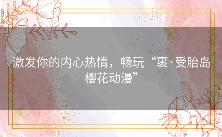 激发你的内心热情，畅玩“裹·受胎岛樱花动漫”