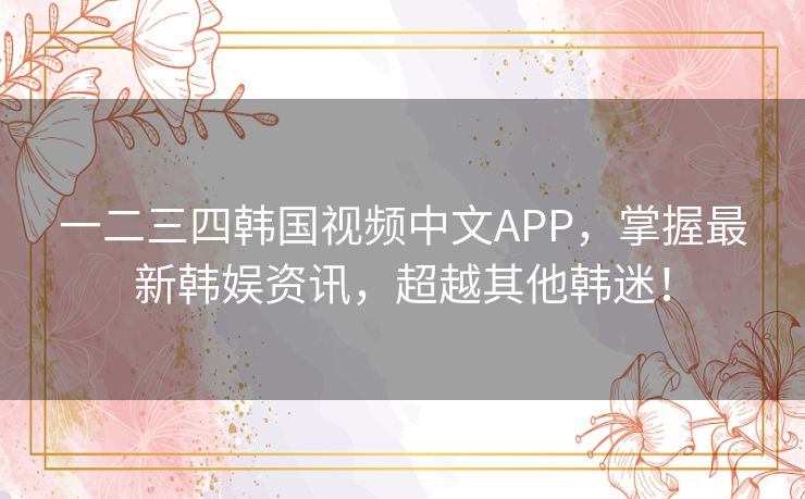 一二三四韩国视频中文APP，掌握最新韩娱资讯，超越其他韩迷！