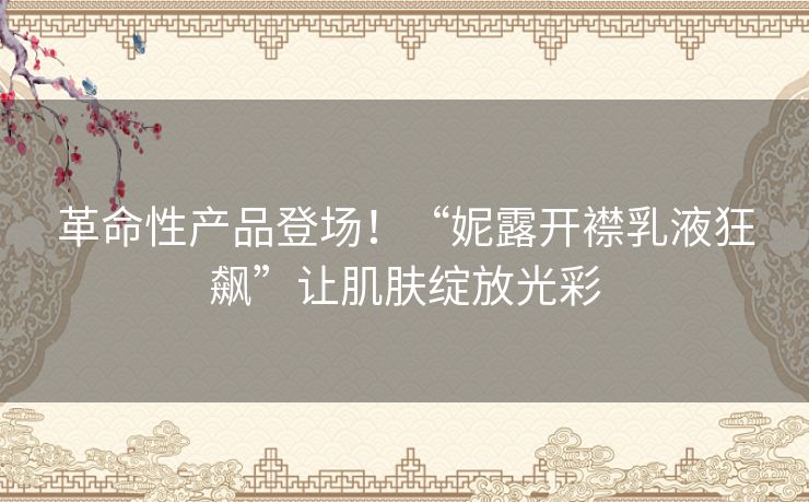 革命性产品登场！“妮露开襟乳液狂飙”让肌肤绽放光彩