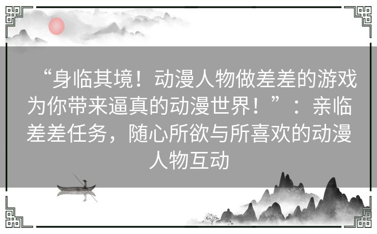 “身临其境！动漫人物做差差的游戏为你带来逼真的动漫世界！”：亲临差差任务，随心所欲与所喜欢的动漫人物互动
