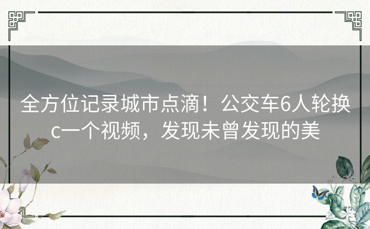 全方位记录城市点滴！公交车6人轮换c一个视频，发现未曾发现的美
