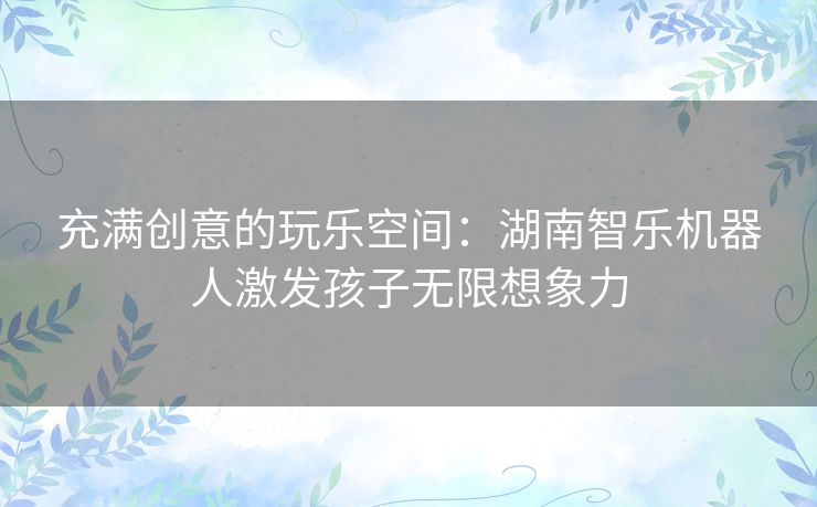 充满创意的玩乐空间:湖南智乐机器人激发孩子无限想象力 充满创意的玩乐空间:湖南智乐机器人激发孩子无限想象力