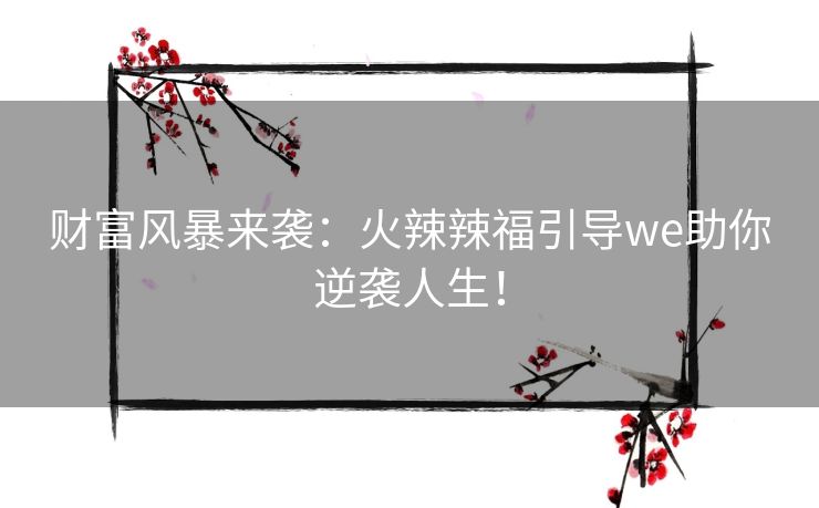 财富风暴来袭:火辣辣福引导we助你逆袭人生! 财富风暴来袭:火辣辣福引导we助你逆袭人生!