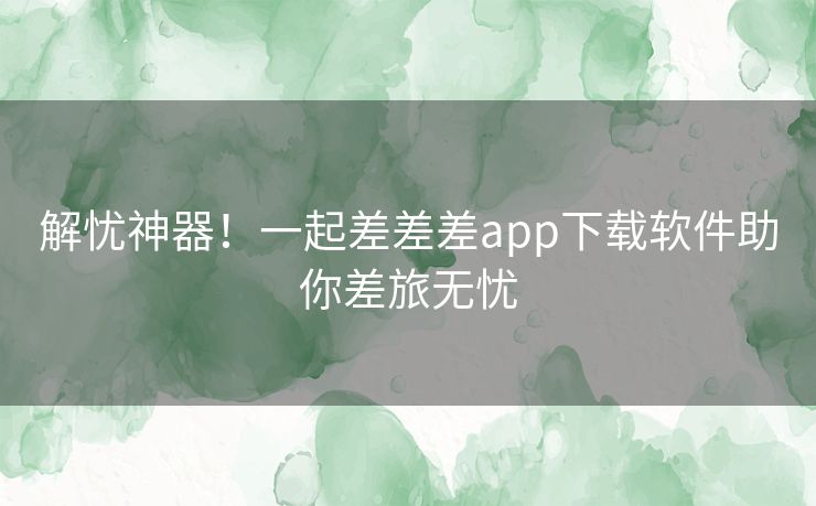 解忧神器!一起差差差app下载软件助你差旅无忧 解忧神器!一起差差差app下载软件助你差旅无忧