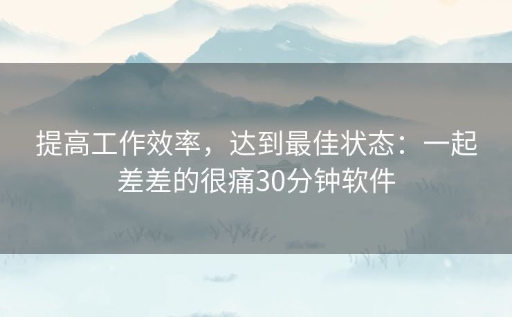 提高工作效率,达到最佳状态:一起差差的很痛30分钟软件 提高工作效率,达到最佳状态:一起差差的很痛30分钟软件