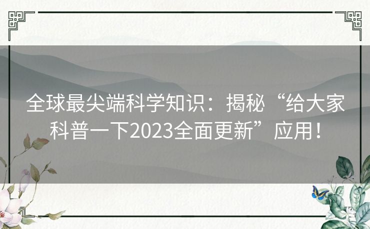 全球最尖端科学知识:揭秘“给大家科普一下2023全面更新”应用! 全球最尖端科学知识:揭秘“给大家科普一下2023全面更新”应用!