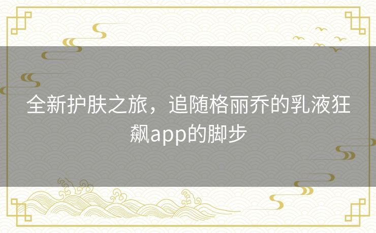 全新护肤之旅,追随格丽乔的乳液狂飙app的脚步 全新护肤之旅,追随格丽乔的乳液狂飙app的脚步