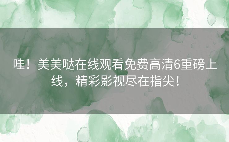哇！美美哒在线观看免费高清6重磅上线，精彩影视尽在指尖！