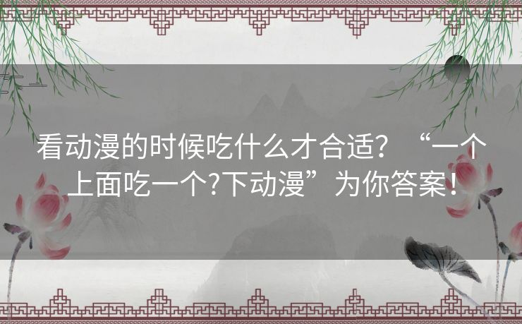 看动漫的时候吃什么才合适？“一个上面吃一个?下动漫”为你答案！