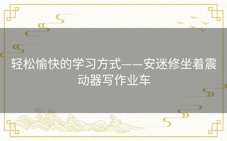 轻松愉快的学习方式——安迷修坐着震动器写作业车