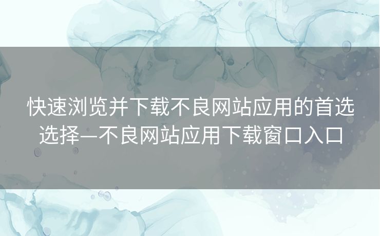 快速浏览并下载不良网站应用的首选选择—不良网站应用下载窗口入口