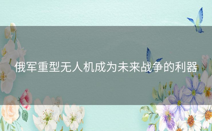 俄军重型无人机成为未来战争的利器