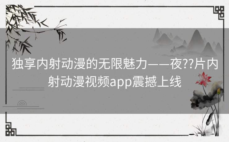 独享内射动漫的无限魅力——夜??片内射动漫视频app震撼上线