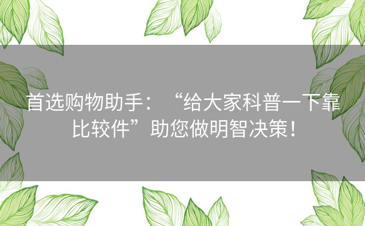 首选购物助手:“给大家科普一下靠比较件”助您做明智决策! 首选购物助手:“给大家科普一下靠比较件”助您做明智决策!