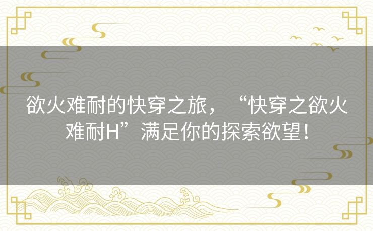 欲火难耐的快穿之旅，“快穿之欲火难耐H”满足你的探索欲望！