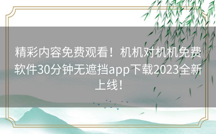 精彩内容免费观看！机机对机机免费软件30分钟无遮挡app下载2023全新上线！