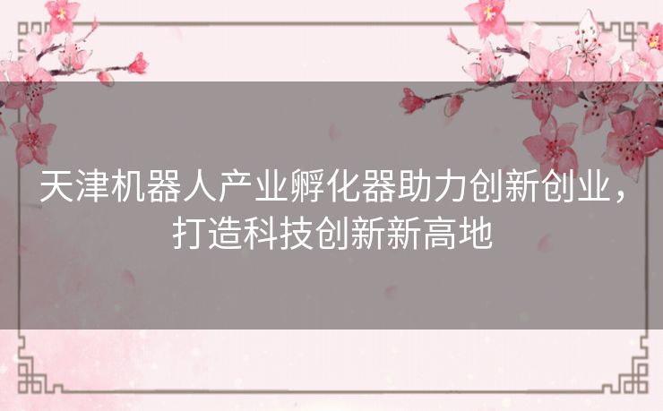 天津机器人产业孵化器助力创新创业，打造科技创新新高地