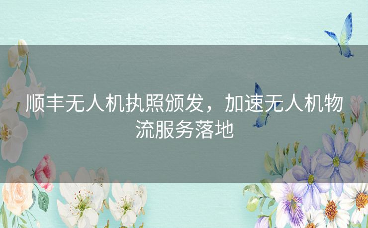 顺丰无人机执照颁发，加速无人机物流服务落地