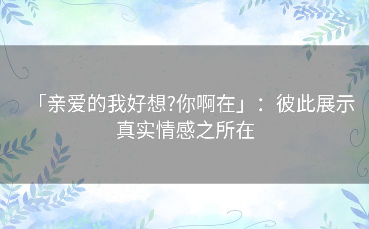 「亲爱的我好想?你啊在」:彼此展示真实情感之所在 「亲爱的我好想?你啊在」:彼此展示真实情感之所在