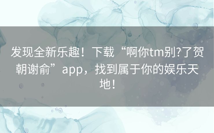 发现全新乐趣！下载“啊你tm别?了贺朝谢俞”app，找到属于你的娱乐天地！