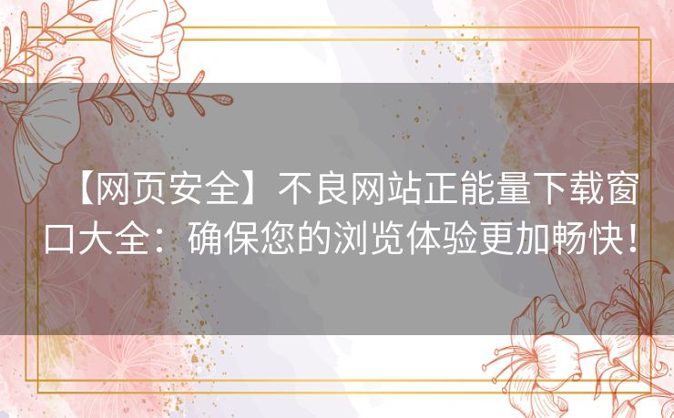 【网页安全】不良网站正能量下载窗口大全：确保您的浏览体验更加畅快！