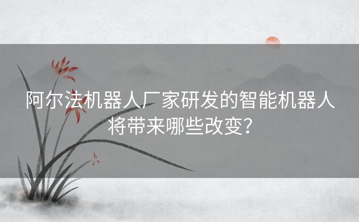 阿尔法机器人厂家研发的智能机器人将带来哪些改变？